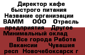 Директор кафе быстрого питания › Название организации ­ ВАММ  , ООО › Отрасль предприятия ­ Другое › Минимальный оклад ­ 45 000 - Все города Работа » Вакансии   . Чувашия респ.,Новочебоксарск г.